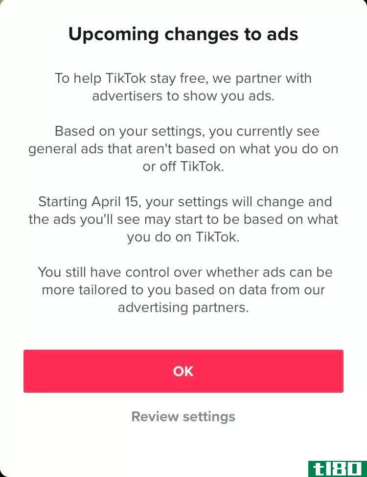 TikTok screenshot that reads: “Upcoming changes to ads. To help TikTok stay free, we partner with advertisers to show you ads. Based on your settings, you currently see general ads that aren’t based on what you do on or off TikTok. Starting April 15, your settings will change and the ads you’ll see may start to be based on what you do on TikTok. You still have control over whether ads can be more tailored to you based on data from our advertising partners.”
